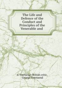 The Life and Defence of the Conduct and Principles of the Venerable and .