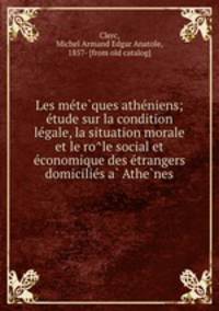 Les me?te?ques athe?niens; e?tude sur la condition le?gale, la situation morale et le ro?le social et e?conomique des e?trangers domicilie?s a? Athe?nes