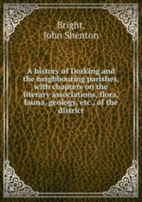 A history of Dorking and the neighbouring parishes, with chapters on the literary associations, flora, fauna, geology, etc., of the district