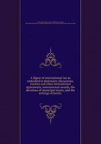 A digest of international law as embodied in diplomatic discussions, treaties and other international agreements, international awards, the decisions of municipal courts, and the writings of jurists