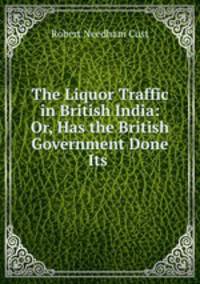 The Liquor Traffic in British India: Or, Has the British Government Done Its .