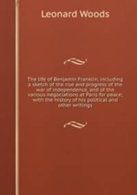 The life of Benjamin Franklin, including a sketch of the rise and progress of the war of independence, and of the various negociations at Paris for peace; with the history of his political and other writings