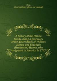 A history of the Hanna family. Being a genealogy of the descendants of Thomas Hanna and Elizabeth (Henderson) Hanna, who emigrated to America in 1763