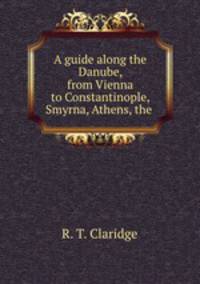 A guide along the Danube, from Vienna to Constantinople, Smyrna, Athens, the .