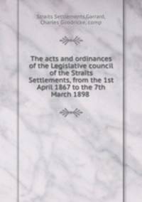 The acts and ordinances of the Legislative council of the Straits Settlements, from the 1st April 1867 to the 7th March 1898