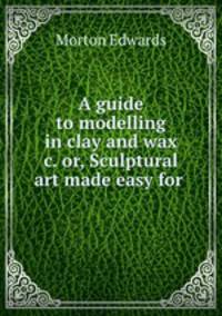 A guide to modelling in clay and wax &c. or, Sculptural art made easy for .