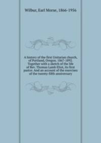 A history of the first Unitarian church, of Portland, Oregon. 1867-1892. Together with a sketch of the life of Rev. Thomas Lamb Eliot, its first pastor. And an account of the exercises of the twenty-fifth anniversary