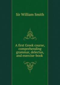 A first Greek course, comprehending grammar, delectus, and exercise-book .