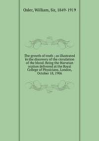 The growth of truth ; as illustrated in the discovery of the circulation of the blood. Being the Harveian oration delivered at the Royal College of Physicians, London, October 18, 1906