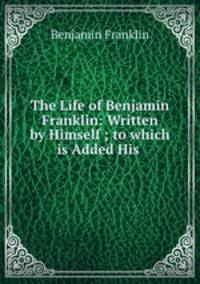 The Life of Benjamin Franklin: Written by Himself ; to which is Added His .