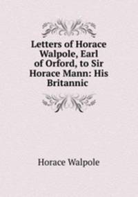 Letters of Horace Walpole, Earl of Orford, to Sir Horace Mann: His Britannic .