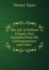 The Life of William Cowper, Esq: Compiled from His Correspondence and Other .
