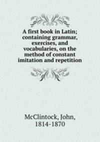 A first book in Latin; containing grammar, exercises, and vocabularies, on the method of constant imitation and repetition