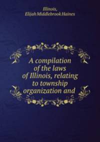 A compilation of the laws of Illinois, relating to township organization and .