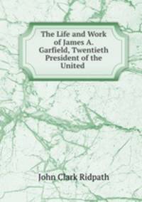 The Life and Work of James A. Garfield, Twentieth President of the United .