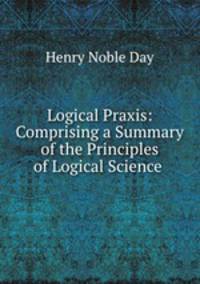 Logical Praxis: Comprising a Summary of the Principles of Logical Science .