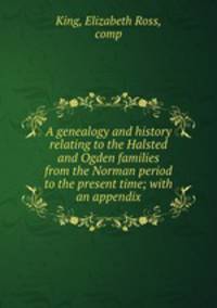 A genealogy and history relating to the Halsted and Ogden families from the Norman period to the present time; with an appendix