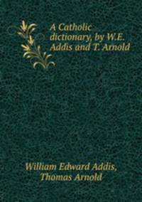 A Catholic dictionary, by W.E. Addis and T. Arnold