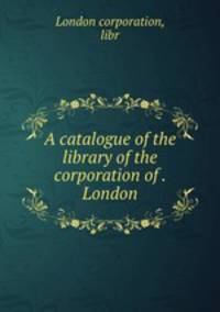 A catalogue of the library of the corporation of . London