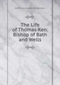 The Life of Thomas Ken: Bishop of Bath and Wells