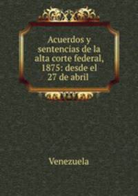 Acuerdos y sentencias de la alta corte federal, 1875: desde el 27 de abril .