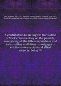 A contribution to an English translation of Voet`s Commentary on the pandets, comprising all the titles on purchase and sale--letting and hiring--mortgages--evictions--warranty--and allied subjects; being lib