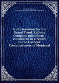 A city terminus for the Grand Trunk Railway Company microform : considered in a report to the Harbour Commissioners of Montreal