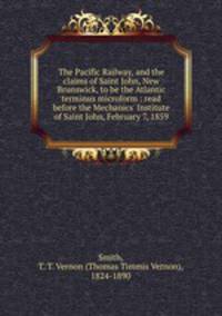 The Pacific Railway, and the claims of Saint John, New Brunswick, to be the Atlantic terminus microform : read before the Mechanics