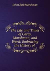 The Life and Times of Carey, Marshman, and Ward: Embracing the History of .