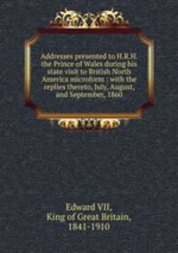 Addresses presented to H.R.H. the Prince of Wales during his state visit to British North America microform : with the replies thereto, July, August, and September, 1860
