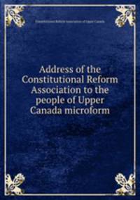 Address of the Constitutional Reform Association to the people of Upper Canada microform