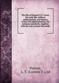 The life of General U.S. Grant, his early life, military achievements, and history of his civil administration, his sickness and death, together with his tour around the world