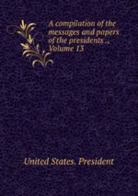 A compilation of the messages and papers of the presidents ., Volume 13