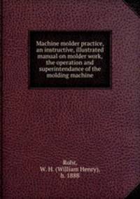 Machine molder practice, an instructive, illustrated manual on molder work, the operation and superintendance of the molding machine