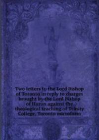 Two letters to the Lord Bishop of Toronto in reply to charges brought by the Lord Bishop of Huron against the theological teaching of Trinity College, Toronto microform