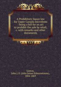 A Prohibitory liquor law for Upper Canada microform : being a bill for an act to prohibit the sale by retail, &c. with remarks and other documents
