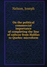 On the political & commercial importance of completing the line of railway from Halifax to Quebec microform