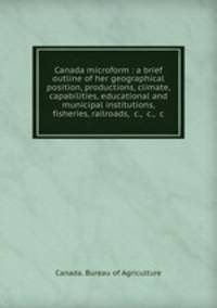 Canada microform : a brief outline of her geographical position, productions, climate, capabilities, educational and municipal institutions, fisheries, railroads, &c., &c., &c
