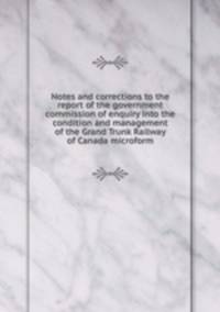Notes and corrections to the report of the government commission of enquiry into the condition and management of the Grand Trunk Railway of Canada microform