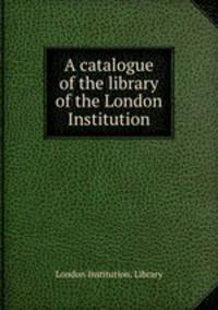 A catalogue of the library of the London Institution