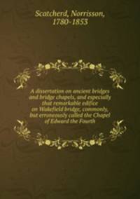 A dissertation on ancient bridges and bridge chapels, and especially that remarkable edifice on Wakefield bridge, commonly, but erroneously called the Chapel of Edward the Fourth