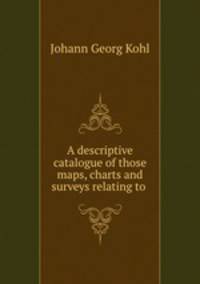 A descriptive catalogue of those maps, charts and surveys relating to .