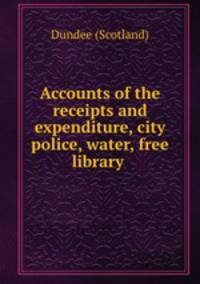 Accounts of the receipts and expenditure, city police, water, free library .