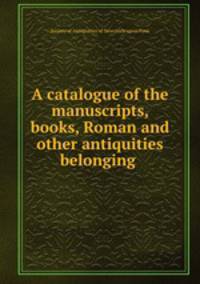 A catalogue of the manuscripts, books, Roman and other antiquities belonging .