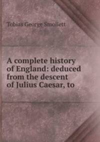 A complete history of England: deduced from the descent of Julius Caesar, to .