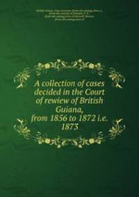 A collection of cases decided in the Court of rewiew of British Guiana, from 1856 to 1872 i.e. 1873
