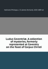 Ludus Coventri?. A collection of mysteries, formerly represented at Coventry on the feast of Corpus Christi