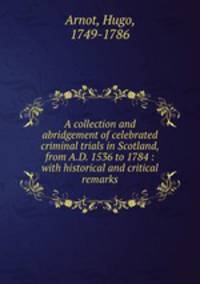 A collection and abridgement of celebrated criminal trials in Scotland, from A.D. 1536 to 1784 : with historical and critical remarks