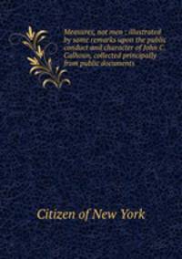 Measures, not men : illustrated by some remarks upon the public conduct and character of John C. Calhoun, collected principally from public documents
