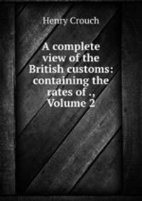 A complete view of the British customs: containing the rates of ., Volume 2